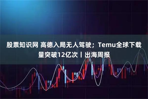 股票知识网 高德入局无人驾驶；Temu全球下载量突破12亿次丨出海周报